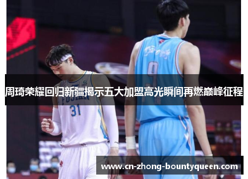 周琦荣耀回归新疆揭示五大加盟高光瞬间再燃巅峰征程 周琦荣耀回归新疆揭示五大加盟高光瞬间再燃巅峰征程