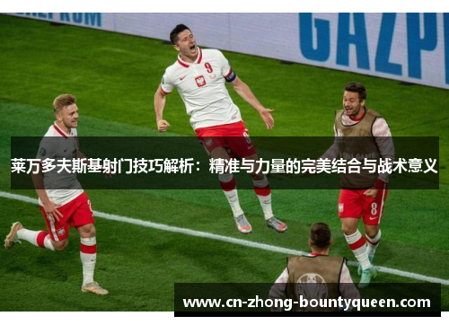 莱万多夫斯基射门技巧解析：精准与力量的完美结合与战术意义