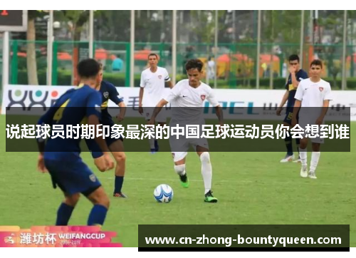 说起球员时期印象最深的中国足球运动员你会想到谁 说起球员时期印象最深的中国足球运动员你会想到谁