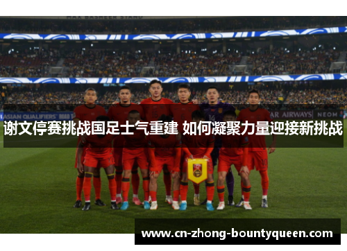谢文停赛挑战国足士气重建 如何凝聚力量迎接新挑战 谢文停赛挑战国足士气重建 如何凝聚力量迎接新挑战