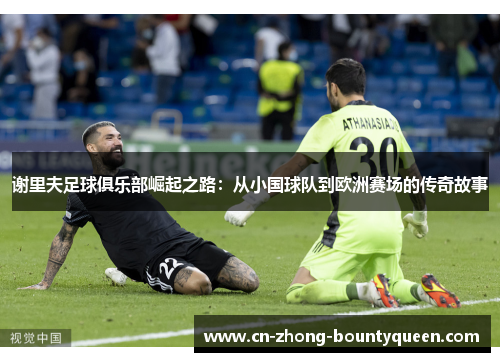 谢里夫足球俱乐部崛起之路:从小国球队到欧洲赛场的传奇故事 谢里夫足球俱乐部崛起之路:从小国球队到欧洲赛场的传奇故事