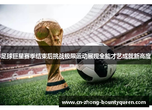 足球巨星赛季结束后挑战极限运动展现全能才艺成就新高度 足球巨星赛季结束后挑战极限运动展现全能才艺成就新高度