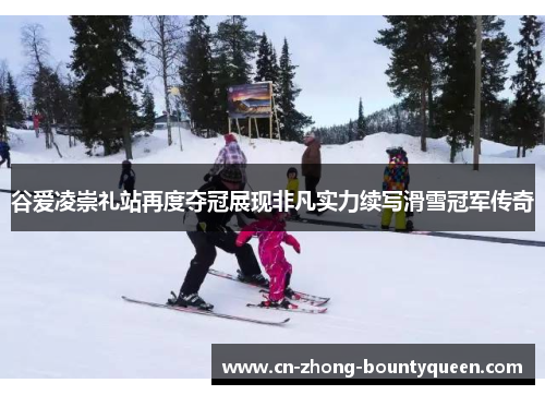 谷爱凌崇礼站再度夺冠展现非凡实力续写滑雪冠军传奇