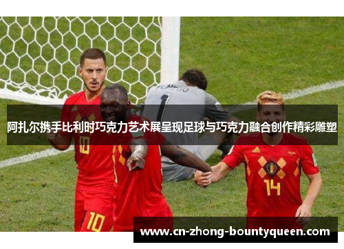 阿扎尔携手比利时巧克力艺术展呈现足球与巧克力融合创作精彩雕塑 阿扎尔携手比利时巧克力艺术展呈现足球与巧克力融合创作精彩雕塑