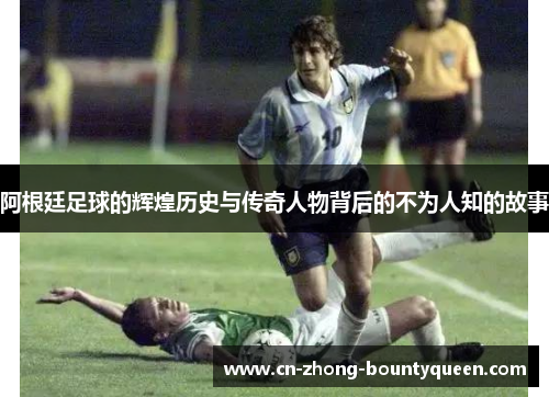 阿根廷足球的辉煌历史与传奇人物背后的不为人知的故事