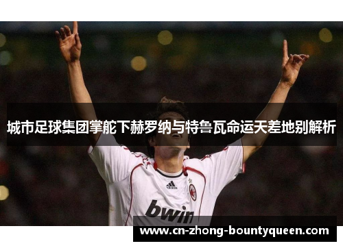 城市足球集团掌舵下赫罗纳与特鲁瓦命运天差地别解析