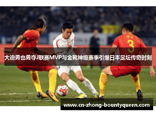 大迫勇也勇夺J联赛MVP与金靴神级赛季引爆日本足坛传奇时刻