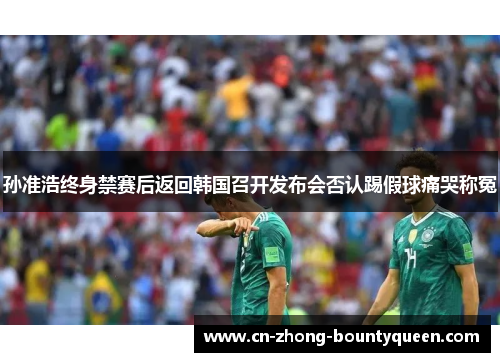 孙准浩终身禁赛后返回韩国召开发布会否认踢假球痛哭称冤