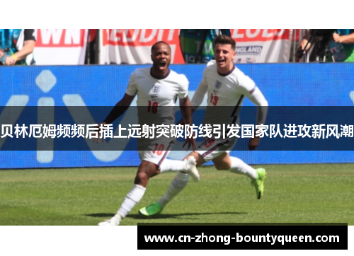 贝林厄姆频频后插上远射突破防线引发国家队进攻新风潮